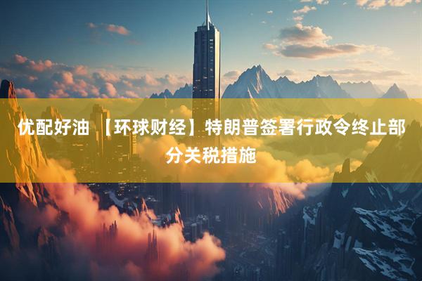 优配好油 【环球财经】特朗普签署行政令终止部分关税措施