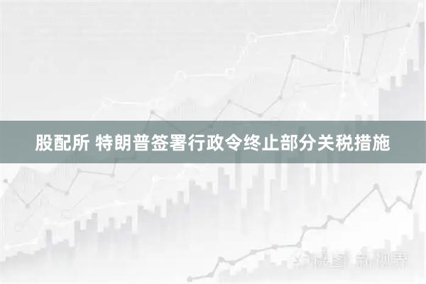 股配所 特朗普签署行政令终止部分关税措施