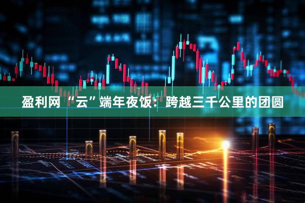 盈利网 “云”端年夜饭：跨越三千公里的团圆