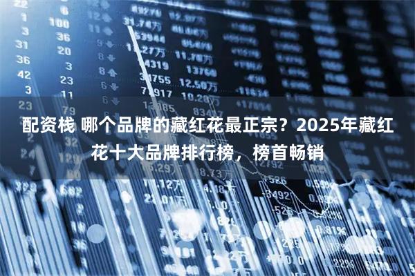 配资栈 哪个品牌的藏红花最正宗？2025年藏红花十大品牌排行榜，榜首畅销