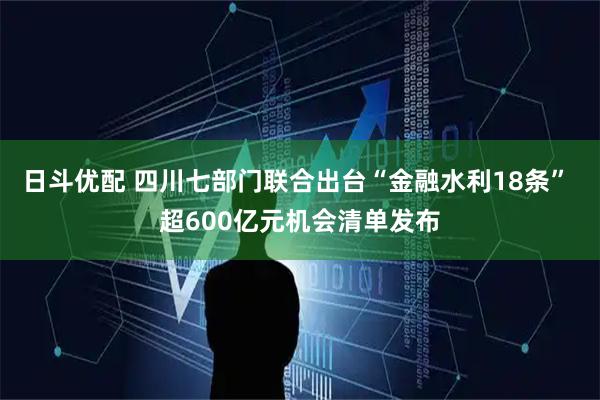日斗优配 四川七部门联合出台“金融水利18条” 超600亿元机会清单发布