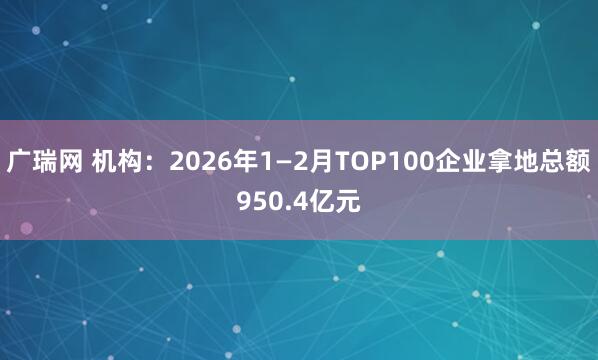 广瑞网 机构：2026年1—2月TOP100企业拿地总额950.4亿元