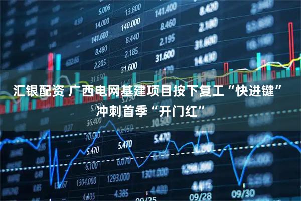 汇银配资 广西电网基建项目按下复工“快进键” 冲刺首季“开门红”