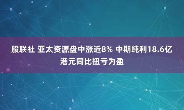 股联社 亚太资源盘中涨近8% 中期纯利18.6亿港元同比扭亏为盈
