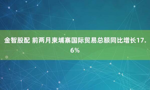 金智股配 前两月柬埔寨国际贸易总额同比增长17.6%