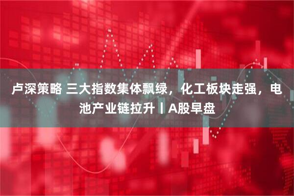 卢深策略 三大指数集体飘绿，化工板块走强，电池产业链拉升丨A股早盘