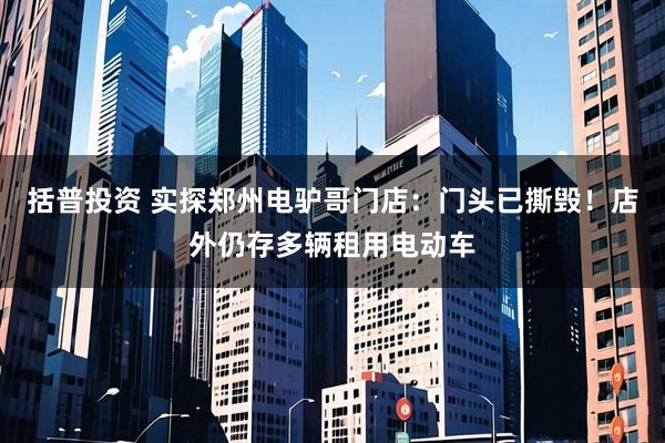 括普投资 实探郑州电驴哥门店：门头已撕毁！店外仍存多辆租用电动车
