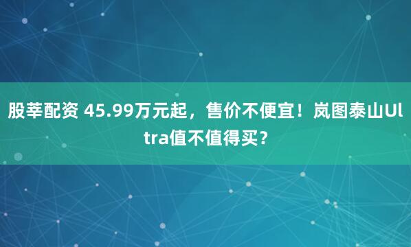股莘配资 45.99万元起，售价不便宜！岚图泰山Ultra值不值得买？