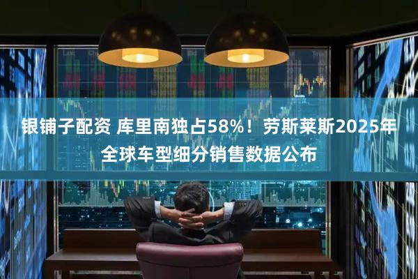 银铺子配资 库里南独占58%！劳斯莱斯2025年全球车型细分销售数据公布