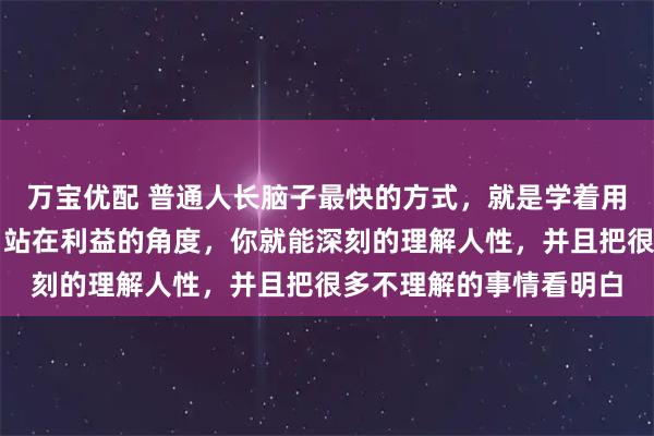 万宝优配 普通人长脑子最快的方式，就是学着用资本的视角来看世界。站在利益的角度，你就能深刻的理解人性，并且把很多不理解的事情看明白