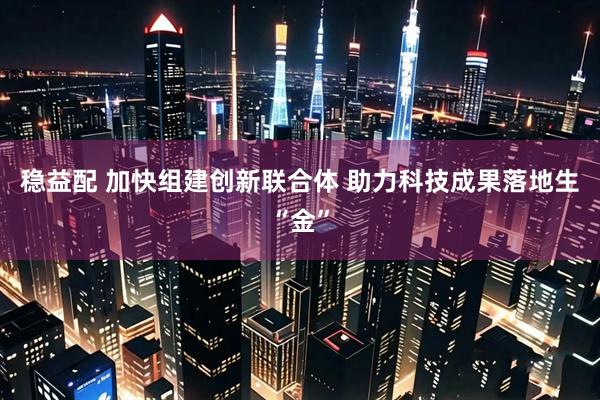 稳益配 加快组建创新联合体 助力科技成果落地生“金”