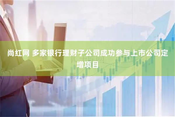 尚红网 多家银行理财子公司成功参与上市公司定增项目