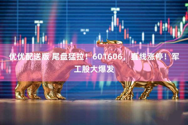 优优配送版 尾盘猛拉！601606，直线涨停！军工股大爆发