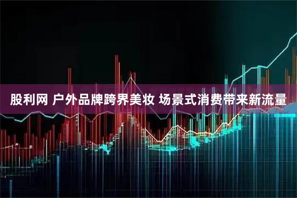 股利网 户外品牌跨界美妆 场景式消费带来新流量