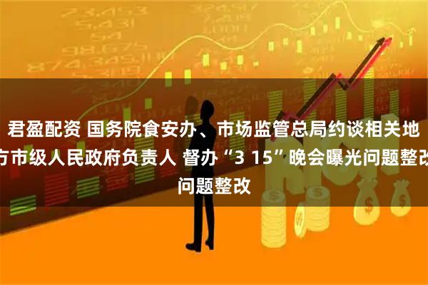 君盈配资 国务院食安办、市场监管总局约谈相关地方市级人民政府负责人 督办“3 15”晚会曝光问题整改