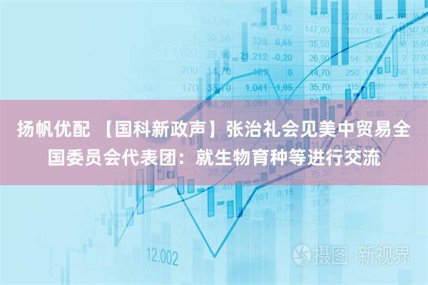 扬帆优配 【国科新政声】张治礼会见美中贸易全国委员会代表团：就生物育种等进行交流