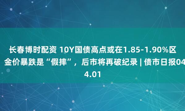 长春博时配资 10Y国债高点或在1.85-1.90%区间；金价暴跌是“假摔”，后市将再破纪录 | 债市日报04.01