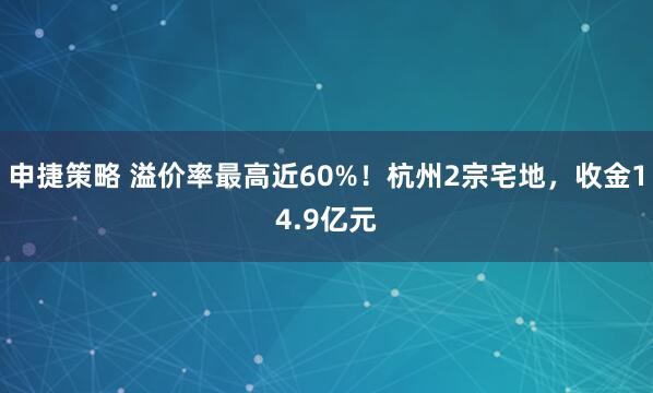 申捷策略 溢价率最高近60%！杭州2宗宅地，收金14.9亿元