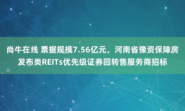 尚牛在线 票据规模7.56亿元，河南省豫资保障房发布类REITs优先级证券回转售服务商招标