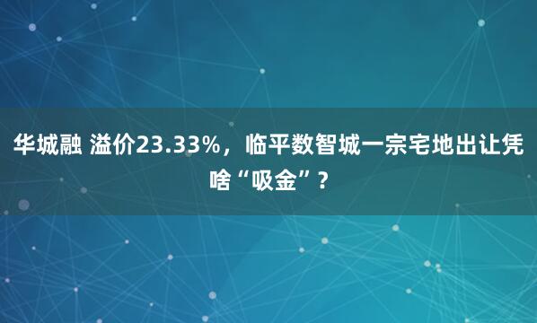华城融 溢价23.33%，临平数智城一宗宅地出让凭啥“吸金”？