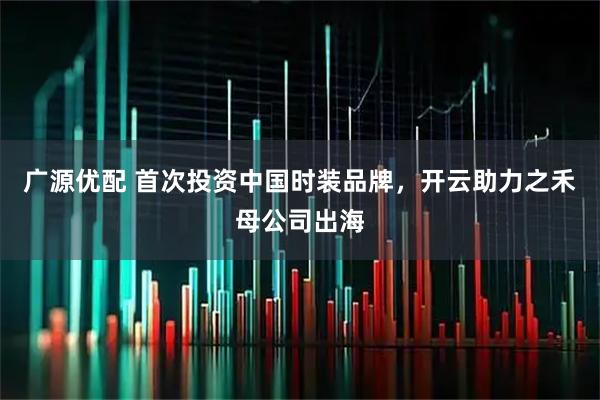 广源优配 首次投资中国时装品牌,开云助力之禾母公司出海