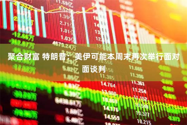 聚合财富 特朗普：美伊可能本周末再次举行面对面谈判