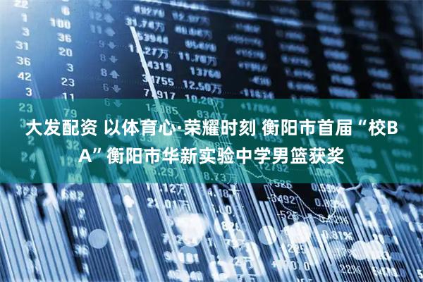 大发配资 以体育心·荣耀时刻 衡阳市首届“校BA”衡阳市华新实验中学男篮获奖