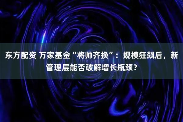 东方配资 万家基金“将帅齐换”：规模狂飙后，新管理层能否破解增长瓶颈？