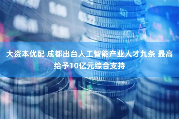 大资本优配 成都出台人工智能产业人才九条 最高给予10亿元综合支持