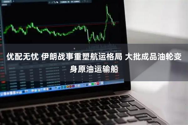 优配无忧 伊朗战事重塑航运格局 大批成品油轮变身原油运输船