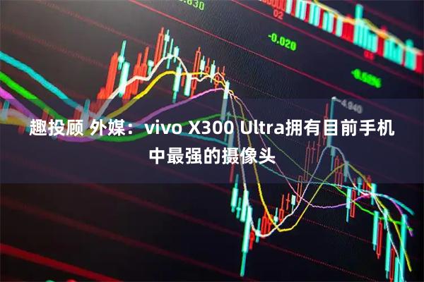 趣投顾 外媒：vivo X300 Ultra拥有目前手机中最强的摄像头