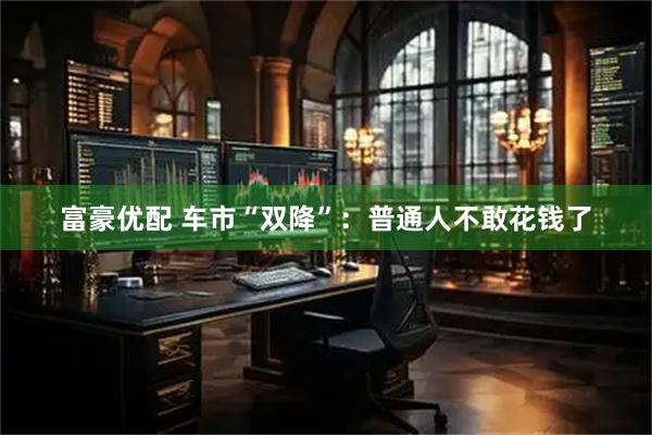 富豪优配 车市“双降”：普通人不敢花钱了