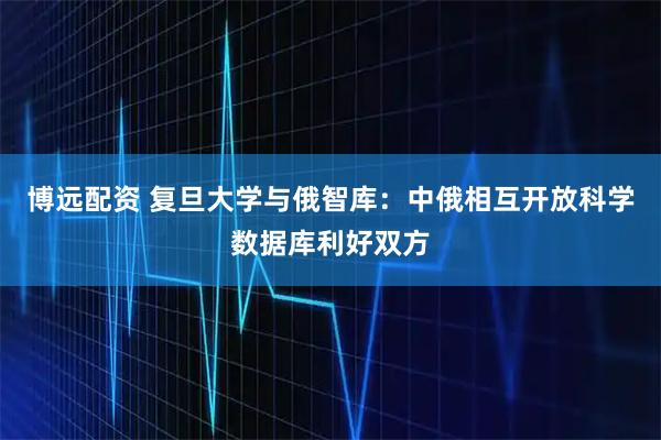 博远配资 复旦大学与俄智库：中俄相互开放科学数据库利好双方