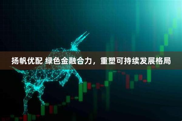 扬帆优配 绿色金融合力，重塑可持续发展格局