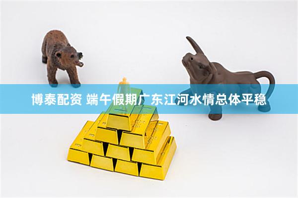 博泰配资 端午假期广东江河水情总体平稳