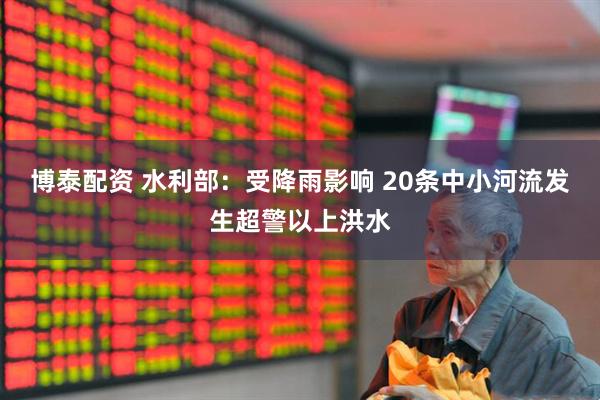 博泰配资 水利部：受降雨影响 20条中小河流发生超警以上洪水
