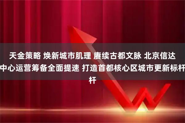 天金策略 焕新城市肌理 赓续古都文脉 北京信达中心运营筹备全面提速 打造首都核心区城市更新标杆