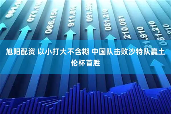 旭阳配资 以小打大不含糊 中国队击败沙特队赢土伦杯首胜