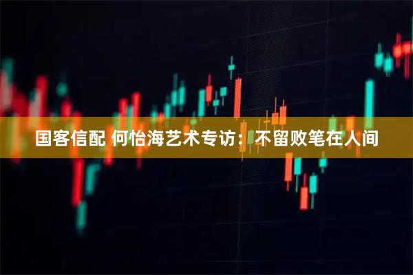 国客信配 何怡海艺术专访：不留败笔在人间
