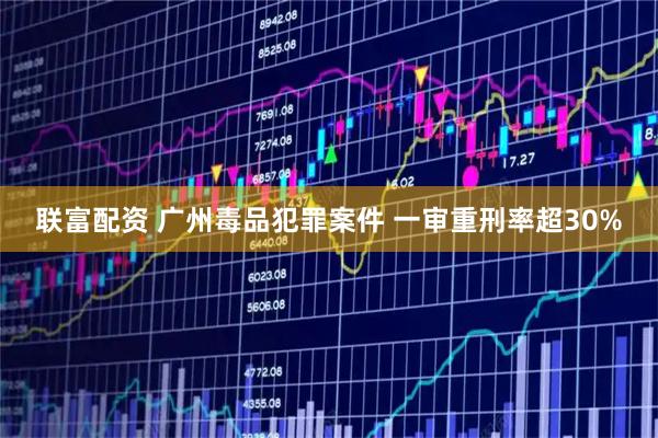 联富配资 广州毒品犯罪案件 一审重刑率超30%