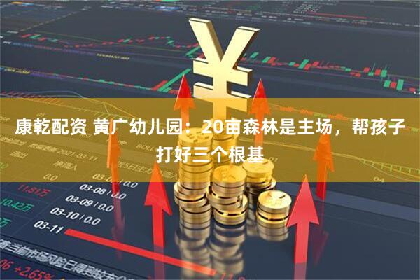 康乾配资 黄广幼儿园:20亩森林是主场,帮孩子打好三个根基