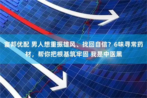 富邦优配 男人想重振雄风、找回自信？6味寻常药材，帮你把根基筑牢固 我是中医黑