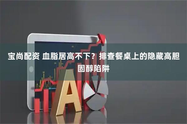 宝尚配资 血脂居高不下?排查餐桌上的隐藏高胆固醇陷阱
