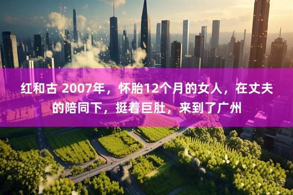 红和古 2007年，怀胎12个月的女人，在丈夫的陪同下，挺着巨肚，来到了广州