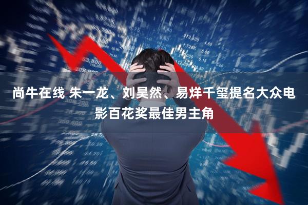 尚牛在线 朱一龙、刘昊然、易烊千玺提名大众电影百花奖最佳男主角