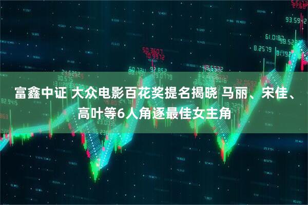 富鑫中证 大众电影百花奖提名揭晓 马丽、宋佳、高叶等6人角逐最佳女主角
