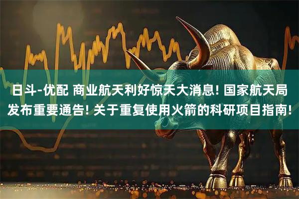 日斗-优配 商业航天利好惊天大消息! 国家航天局发布重要通告! 关于重复使用火箭的科研项目指南!