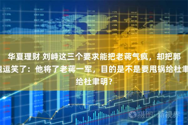 华夏理财 刘峙这三个要求能把老蒋气疯，却把郭汝瑰逗笑了：他将了老蒋一军，目的是不是要甩锅给杜聿明？