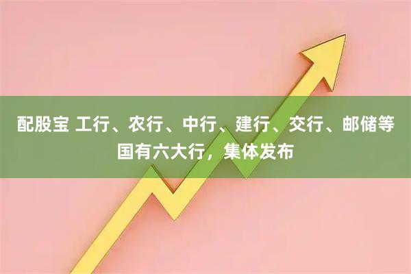 配股宝 工行、农行、中行、建行、交行、邮储等国有六大行，集体发布
